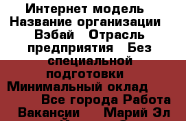 Интернет-модель › Название организации ­ Вэбай › Отрасль предприятия ­ Без специальной подготовки › Минимальный оклад ­ 150 000 - Все города Работа » Вакансии   . Марий Эл респ.,Йошкар-Ола г.